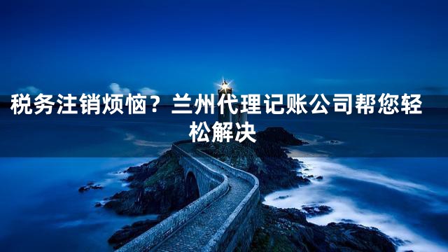 税务注销烦恼？兰州代理记账公司帮您轻松解决