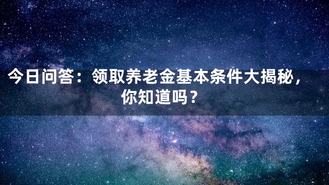 今日问答：领取养老金基本条件大揭秘，你知道吗？