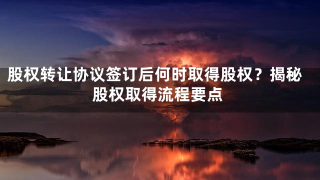 股权转让协议签订后何时取得股权？揭秘股权取得流程要点