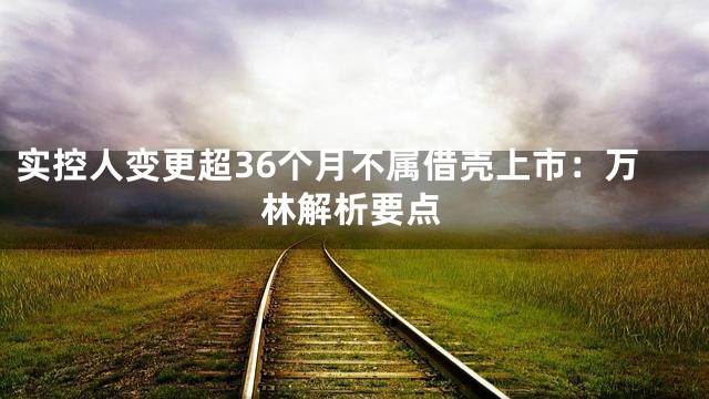 实控人变更超36个月不属借壳上市：万林解析要点