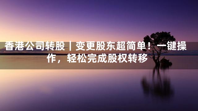 香港公司转股｜变更股东超简单！一键操作，轻松完成股权转移