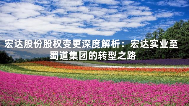 宏达股份股权变更深度解析：宏达实业至蜀道集团的转型之路