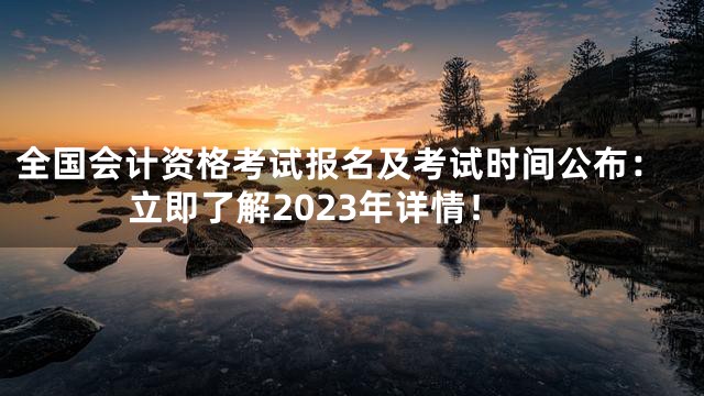 全国会计资格考试报名及考试时间公布：立即了解2023年详情！