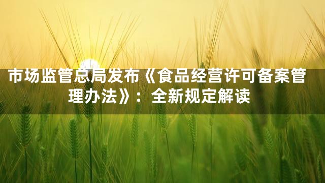 市场监管总局发布《食品经营许可备案管理办法》：全新规定解读