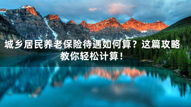 城乡居民养老保险待遇如何算？这篇攻略教你轻松计算！