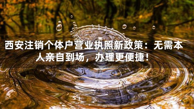 西安注销个体户营业执照新政策：无需本人亲自到场，办理更便捷！