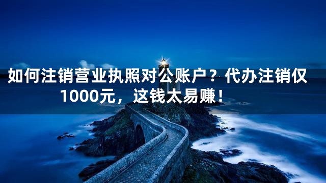 如何注销营业执照对公账户？代办注销仅1000元，这钱太易赚！
