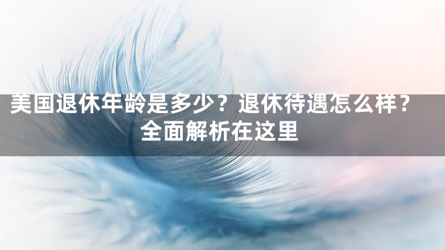 美国退休年龄是多少？退休待遇怎么样？全面解析在这里