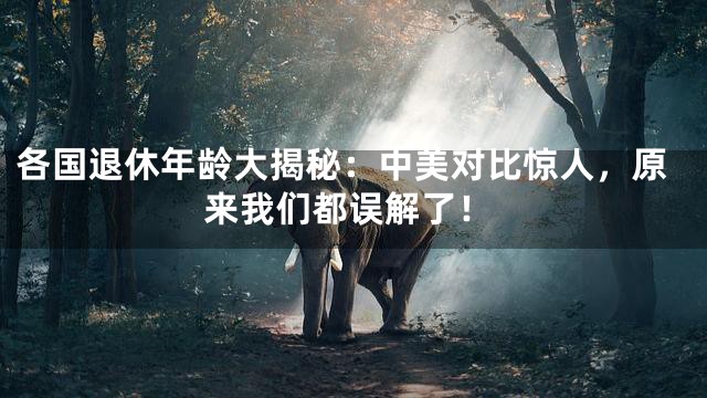 各国退休年龄大揭秘：中美对比惊人，原来我们都误解了！