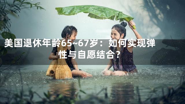 美国退休年龄65~67岁：如何实现弹性与自愿结合？