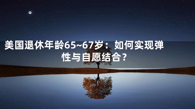 美国退休年龄65~67岁：如何实现弹性与自愿结合？