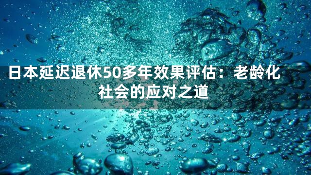 日本延迟退休50多年效果评估：老龄化社会的应对之道