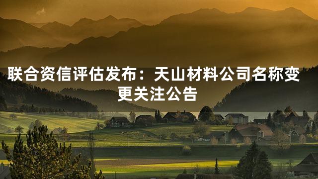 联合资信评估发布：天山材料公司名称变更关注公告