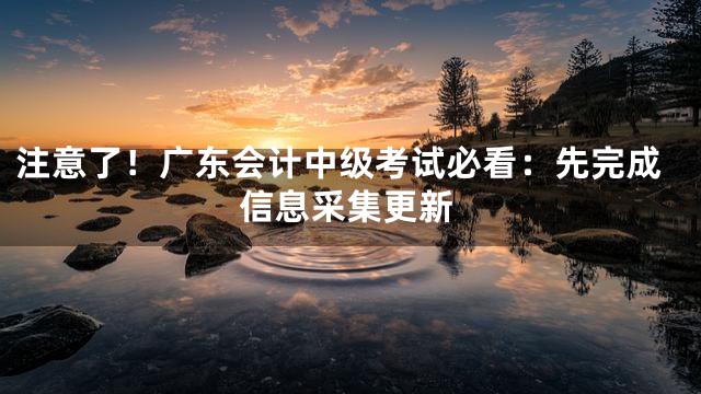 注意了！广东会计中级考试必看：先完成信息采集更新