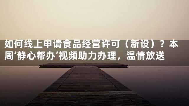 如何线上申请食品经营许可（新设）？本周‘静心帮办’视频助力办理，温情放送