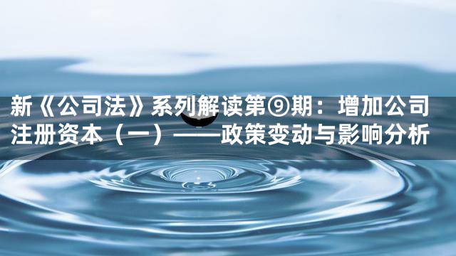 新《公司法》系列解读第⑨期：增加公司注册资本（一）——政策变动与影响分析