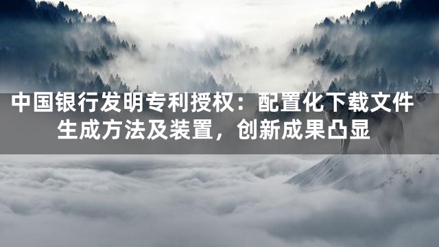 中国银行发明专利授权：配置化下载文件生成方法及装置，创新成果凸显
