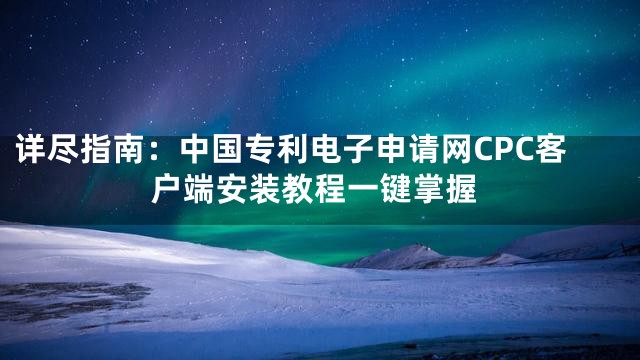 详尽指南：中国专利电子申请网CPC客户端安装教程一键掌握