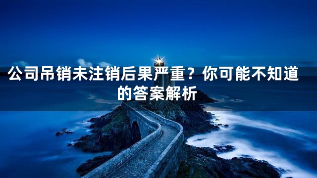 公司吊销未注销后果严重？你可能不知道的答案解析