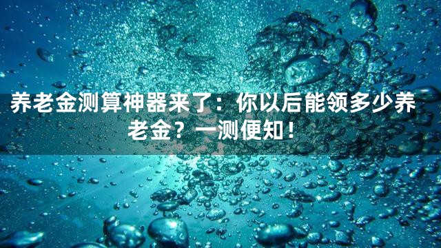 养老金测算神器来了：你以后能领多少养老金？一测便知！