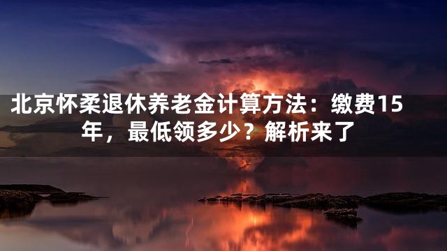 北京怀柔退休养老金计算方法：缴费15年，最低领多少？解析来了