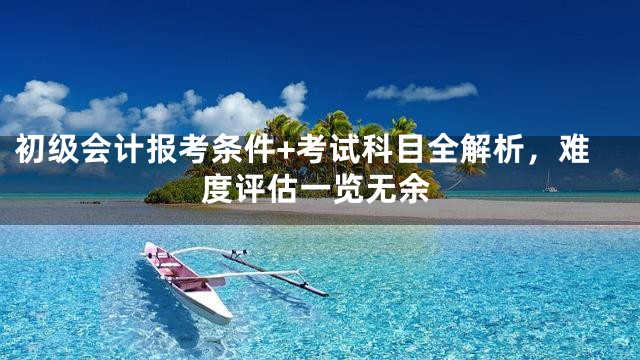 初级会计报考条件+考试科目全解析，难度评估一览无余