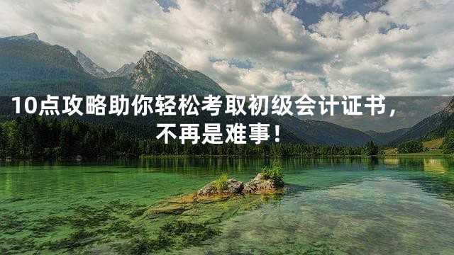 10点攻略助你轻松考取初级会计证书，不再是难事！
