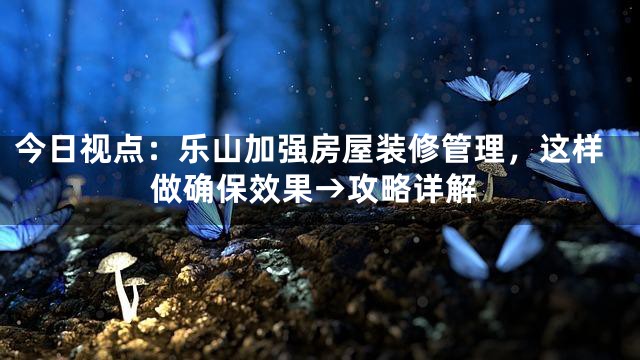 今日视点：乐山加强房屋装修管理，这样做确保效果→攻略详解