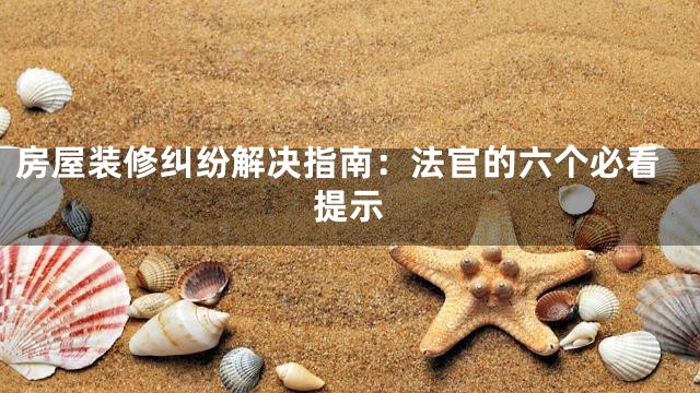 房屋装修纠纷解决指南：法官的六个必看提示
