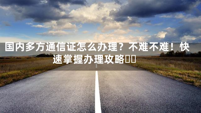 国内多方通信证怎么办理？不难不难！快速掌握办理攻略❗️