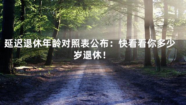 延迟退休年龄对照表公布：快看看你多少岁退休！