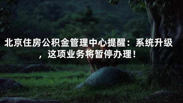 北京住房公积金管理中心提醒：系统升级，这项业务将暂停办理！