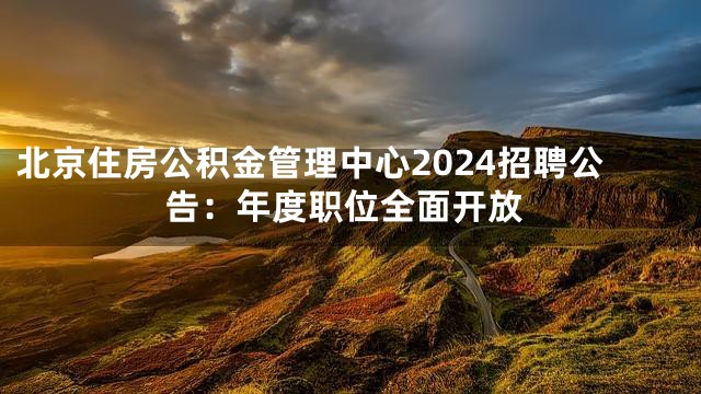 北京住房公积金管理中心2024招聘公告：年度职位全面开放