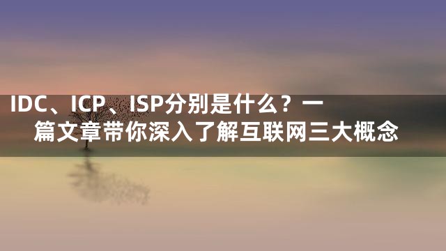 IDC、ICP、ISP分别是什么？一篇文章带你深入了解互联网三大概念