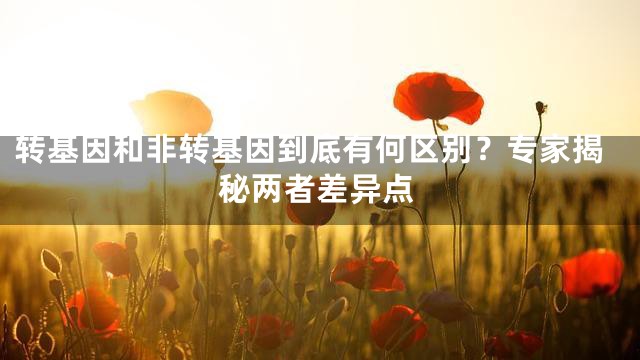 转基因和非转基因到底有何区别？专家揭秘两者差异点