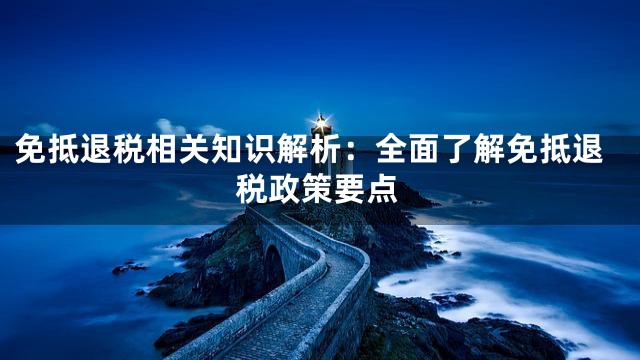 免抵退税相关知识解析：全面了解免抵退税政策要点