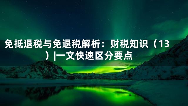免抵退税与免退税解析：财税知识（13）|一文快速区分要点