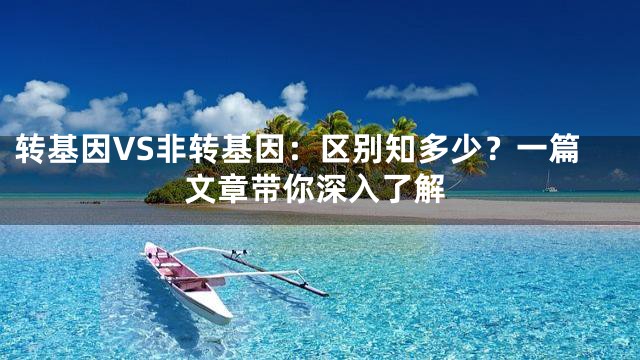 转基因VS非转基因：区别知多少？一篇文章带你深入了解