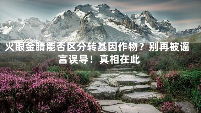 火眼金睛能否区分转基因作物？别再被谣言误导！真相在此