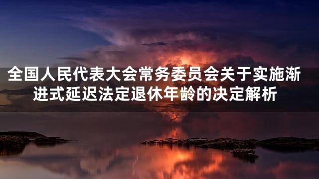 全国人民代表大会常务委员会关于实施渐进式延迟法定退休年龄的决定解析