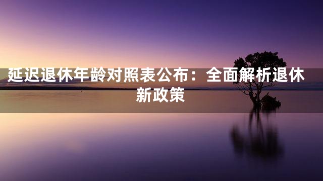 延迟退休年龄对照表公布：全面解析退休新政策