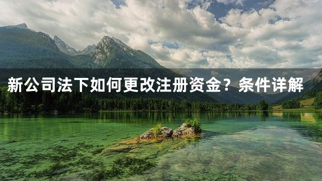 新公司法下如何更改注册资金？条件详解