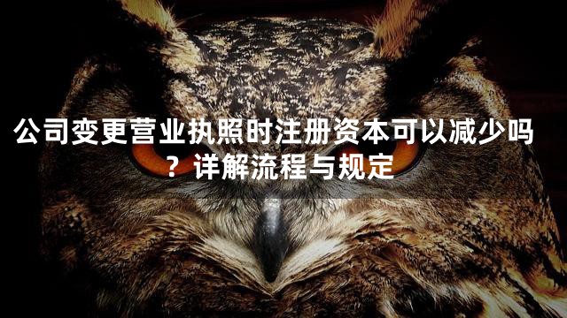 公司变更营业执照时注册资本可以减少吗？详解流程与规定