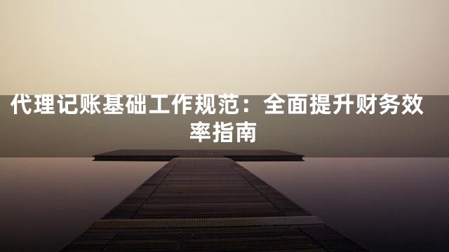 代理记账基础工作规范：全面提升财务效率指南