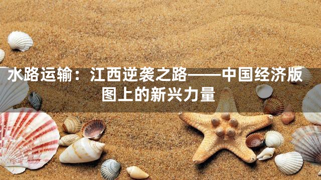 水路运输：江西逆袭之路——中国经济版图上的新兴力量