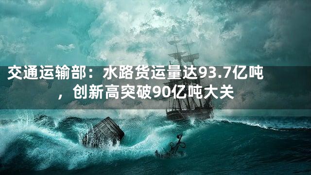 交通运输部：水路货运量达93.7亿吨，创新高突破90亿吨大关