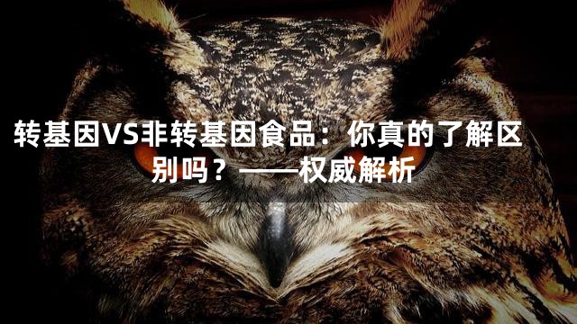转基因VS非转基因食品：你真的了解区别吗？——权威解析