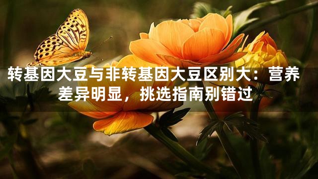 转基因大豆与非转基因大豆区别大：营养差异明显，挑选指南别错过