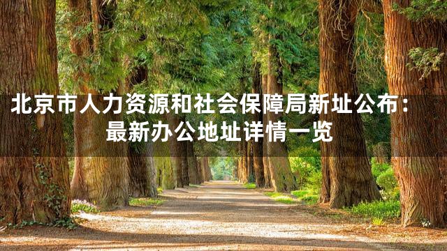 北京市人力资源和社会保障局新址公布：最新办公地址详情一览