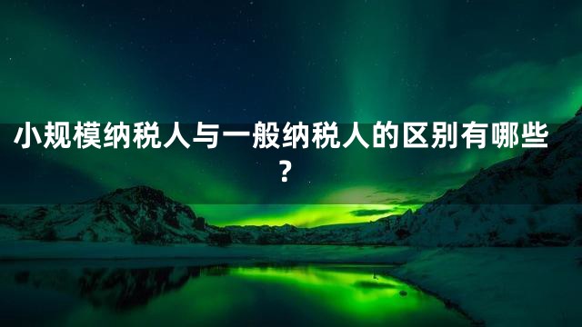 小规模纳税人与一般纳税人的区别有哪些？